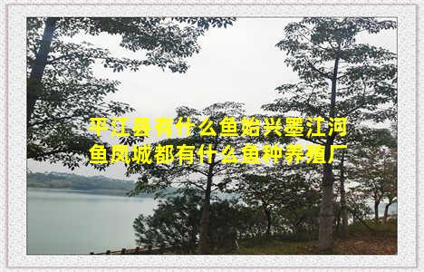 平江县有什么鱼始兴墨江河鱼凤城都有什么鱼种养殖厂